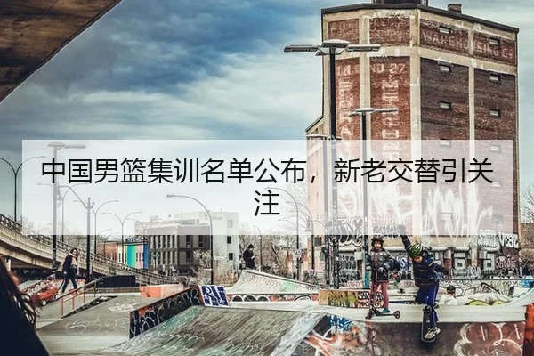 中国男篮集训名单公布，新老交替引关注